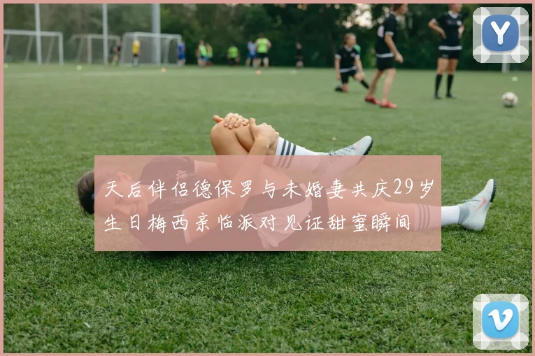天后伴侣德保罗与未婚妻共庆29岁生日梅西亲临派对见证甜蜜瞬间