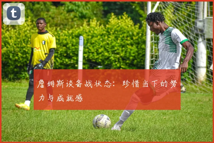 詹姆斯谈备战状态：珍惜当下的努力与成就感