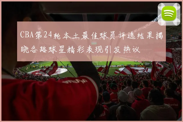 CBA第24轮本土最佳球员评选结果揭晓各路球星精彩表现引发热议