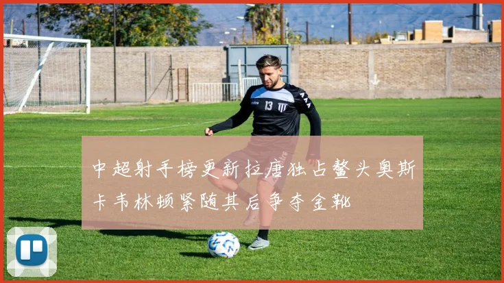 中超射手榜更新拉唐独占鳌头奥斯卡韦林顿紧随其后争夺金靴