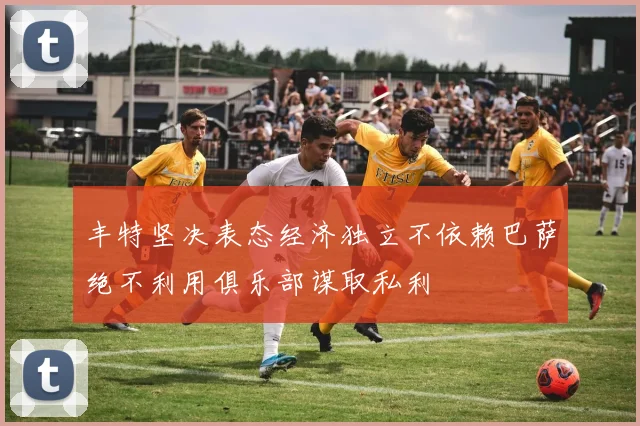 丰特坚决表态经济独立不依赖巴萨绝不利用俱乐部谋取私利