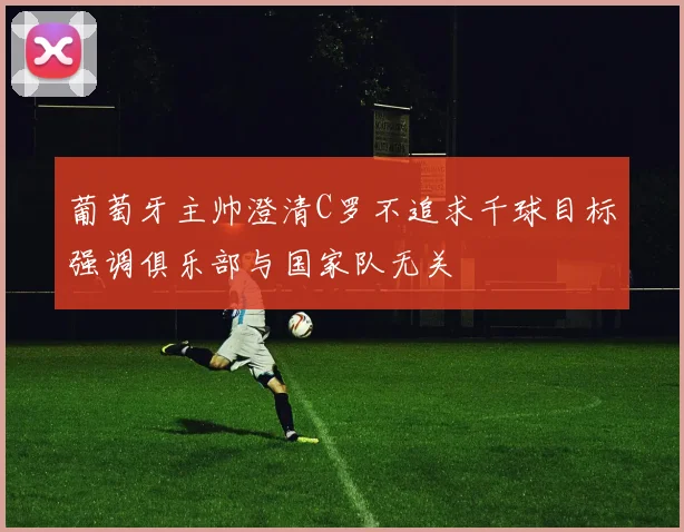 葡萄牙主帅澄清C罗不追求千球目标强调俱乐部与国家队无关
