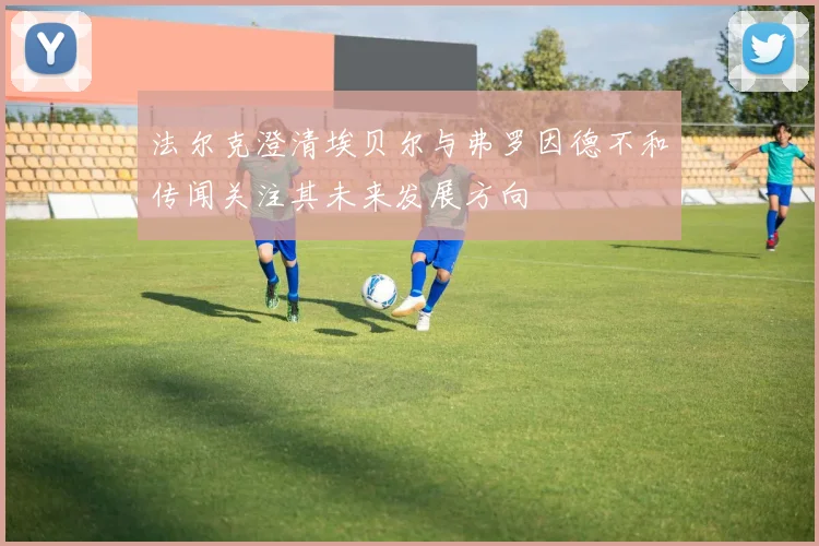 法尔克澄清埃贝尔与弗罗因德不和传闻关注其未来发展方向