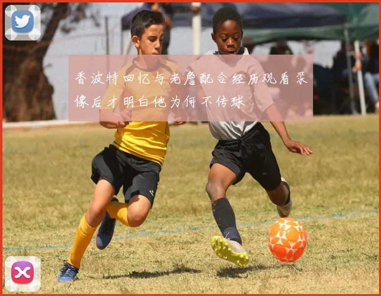 香波特回忆与老詹配合经历观看录像后才明白他为何不传球