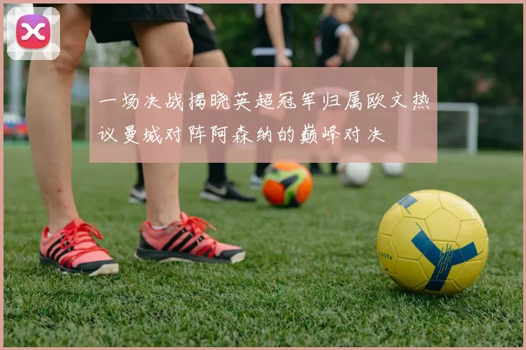 一场决战揭晓英超冠军归属欧文热议曼城对阵阿森纳的巅峰对决