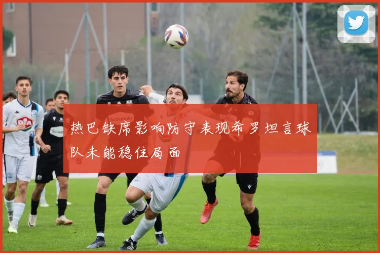 热巴缺席影响防守表现希罗坦言球队未能稳住局面