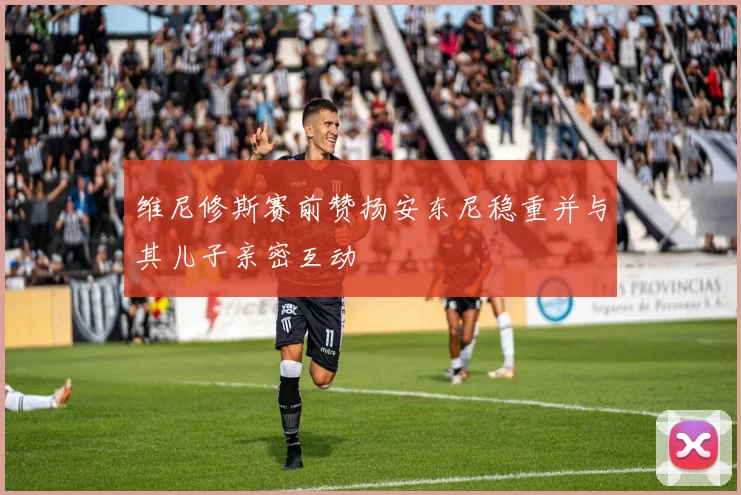 维尼修斯赛前赞扬安东尼稳重并与其儿子亲密互动