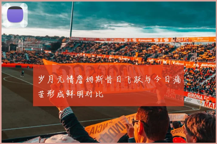 岁月无情詹姆斯昔日飞跃与今日痛苦形成鲜明对比